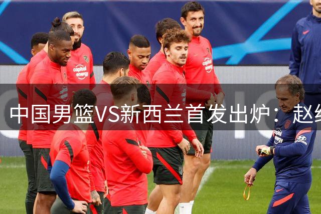 中国男篮VS新西兰首发出炉：赵继伟/贺希宁/朱俊龙/王俊杰/胡金秋