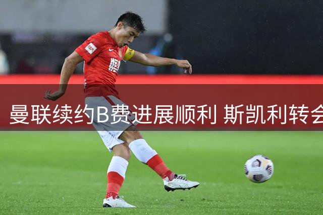 曼联续约B费进展顺利 斯凯利转会存变数