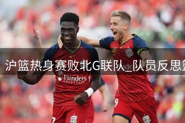 沪篮热身赛败北G联队 队员反思篮板与转换节奏问题