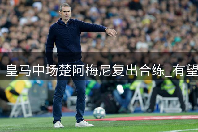 皇马中场楚阿梅尼复出合练 有望迎战西班牙人