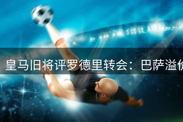 皇马旧将评罗德里转会：巴萨溢价引援 皇马避坑明智